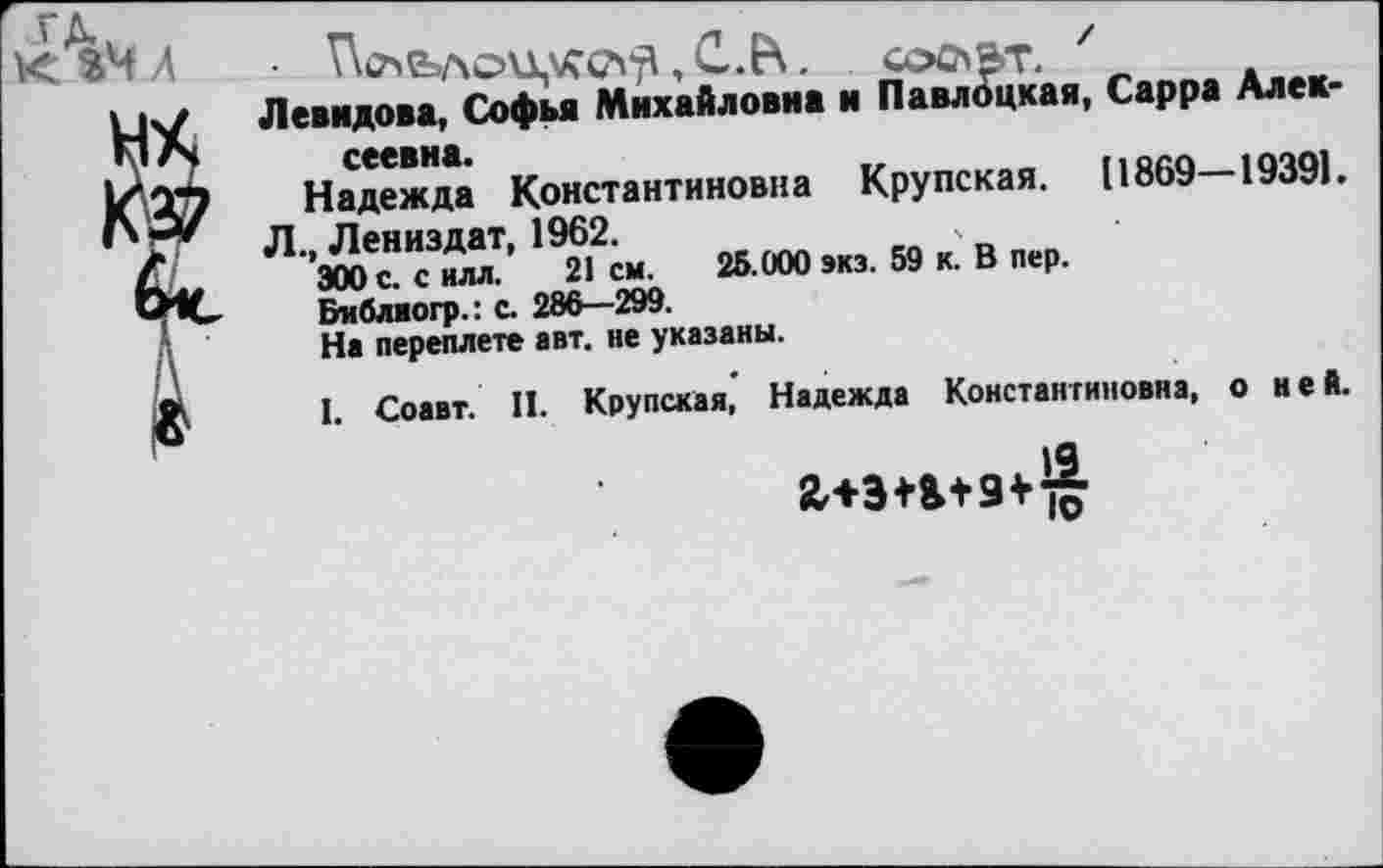 ﻿К %ЧЛ
, С.В . СООВТ. '
Левидова, Софья Михайловна и Павлоцкая, Сарра Алексеевна.
Надежда Константиновна Крупская. (1869—1939).
Л., Лениздат, 1962.
300 с. с нлл. 21 см. 25.000 экз. 59 к. В пер.
Виблиогр.: с. 286—299.
На переплете авт. не указаны.
I. Соавт. II. Крупская, Надежда Константиновна, о ней.
